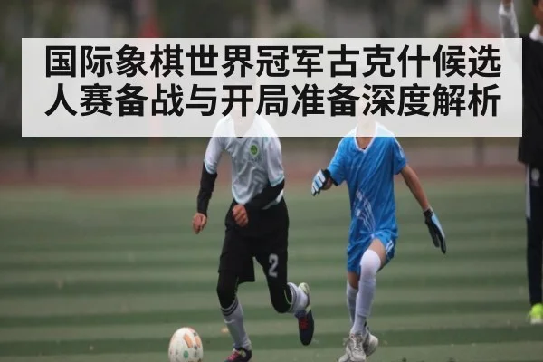 国际象棋世界冠军古克什候选人赛备战与开局准备深度解析
