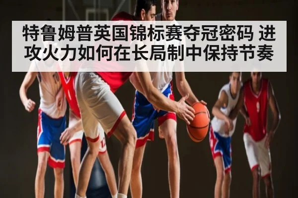 特鲁姆普英国锦标赛夺冠密码 进攻火力如何在长局制中保持节奏
