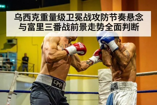 乌西克重量级卫冕战攻防节奏悬念与富里三番战前景走势全面判断